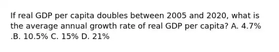 If real GDP per capita doubles between 2005 and​ 2020, what is the average annual growth rate of real GDP per​ capita? A. ​4.7% .B. ​10.5% C. ​15% D. ​21%