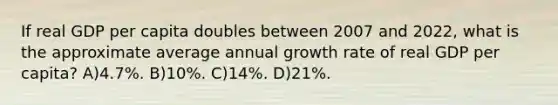 If real GDP per capita doubles between 2007 and 2022, what is the approximate average annual growth rate of real GDP per capita? A)4.7%. B)10%. C)14%. D)21%.