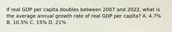 If real GDP per capita doubles between 2007 and​ 2022, what is the average annual growth rate of real GDP per​ capita? A. ​4.7% B. ​10.5% C. ​15% D. ​21%