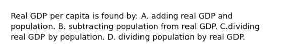 Real GDP per capita is found by: A. adding real GDP and population. B. subtracting population from real GDP. C.dividing real GDP by population. D. dividing population by real GDP.