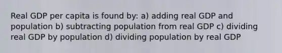 Real GDP per capita is found by: a) adding real GDP and population b) subtracting population from real GDP c) dividing real GDP by population d) dividing population by real GDP