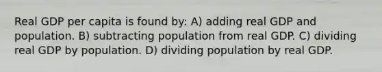 Real GDP per capita is found by: A) adding real GDP and population. B) subtracting population from real GDP. C) dividing real GDP by population. D) dividing population by real GDP.