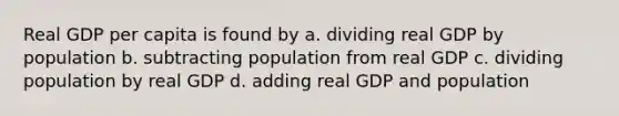 Real GDP per capita is found by a. dividing real GDP by population b. subtracting population from real GDP c. dividing population by real GDP d. adding real GDP and population