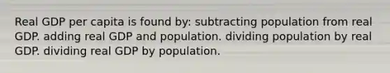 Real GDP per capita is found by: subtracting population from real GDP. adding real GDP and population. dividing population by real GDP. dividing real GDP by population.