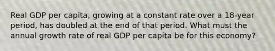 Real GDP per capita, growing at a constant rate over a 18-year period, has doubled at the end of that period. What must the annual growth rate of real GDP per capita be for this economy?