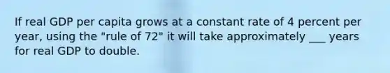If real GDP per capita grows at a constant rate of 4 percent per year, using the "rule of 72" it will take approximately ___ years for real GDP to double.