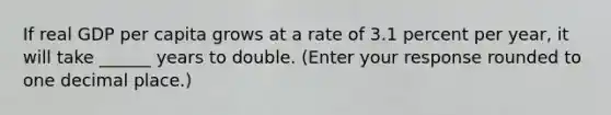 If real GDP per capita grows at a rate of 3.1 percent per​ year, it will take ______ years to double. ​(Enter your response rounded to one decimal​ place.)