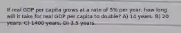 If real GDP per capita grows at a rate of 5% per year, how long will it take for real GDP per capita to double? A) 14 years. B) 20 years. C) 1400 years. D) 3.5 years.