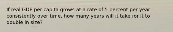 If real GDP per capita grows at a rate of 5 percent per year consistently over time, how many years will it take for it to double in size?