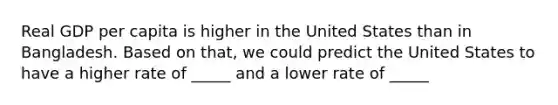 Real GDP per capita is higher in the United States than in Bangladesh. Based on that, we could predict the United States to have a higher rate of _____ and a lower rate of _____