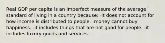 Real GDP per capita is an imperfect measure of the average standard of living in a country because: -it does not account for how income is distributed to people. -money cannot buy happiness. -it includes things that are not good for people. -it includes luxury goods and services.