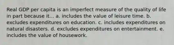 Real GDP per capita is an imperfect measure of the quality of life in part because it... a. includes the value of leisure time. b. excludes expenditures on education. c. includes expenditures on natural disasters. d. excludes expenditures on entertainment. e. includes the value of housework.