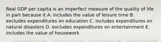 Real GDP per capita is an imperfect measure of the quality of life in part because it A. includes the value of leisure time B. excludes expenditures on education C. includes expenditures on natural disasters D. excludes expenditures on entertainment E. includes the value of housework