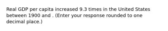 Real GDP per capita increased 9.3 times in the United States between 1900 and . ​(Enter your response rounded to one decimal place​.)