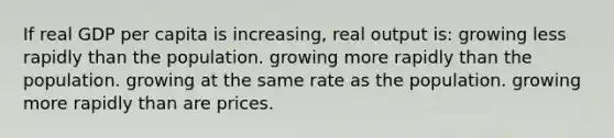 If real GDP per capita is increasing, real output is: growing less rapidly than the population. growing more rapidly than the population. growing at the same rate as the population. growing more rapidly than are prices.