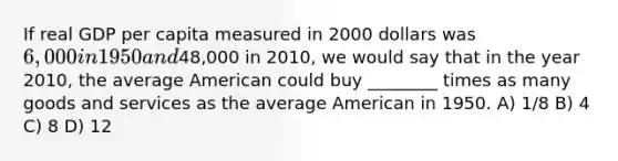 If real GDP per capita measured in 2000 dollars was 6,000 in 1950 and48,000 in 2010, we would say that in the year 2010, the average American could buy ________ times as many goods and services as the average American in 1950. A) 1/8 B) 4 C) 8 D) 12