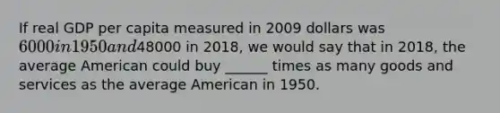 If real GDP per capita measured in 2009 dollars was 6000 in 1950 and48000 in 2018, we would say that in 2018, the average American could buy ______ times as many goods and services as the average American in 1950.