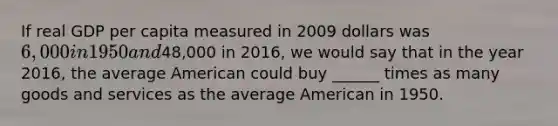 If real GDP per capita measured in 2009 dollars was 6,000 in 1950 and48,000 in 2016, we would say that in the year 2016, the average American could buy ______ times as many goods and services as the average American in 1950.