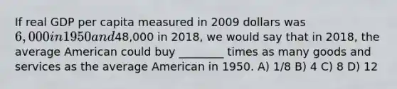 If real GDP per capita measured in 2009 dollars was 6,000 in 1950 and48,000 in 2018, we would say that in 2018, the average American could buy ________ times as many goods and services as the average American in 1950. A) 1/8 B) 4 C) 8 D) 12