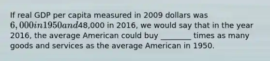 If real GDP per capita measured in 2009 dollars was​ 6,000 in 1950 and​48,000 in​ 2016, we would say that in the year​ 2016, the average American could buy​ ________ times as many goods and services as the average American in 1950.