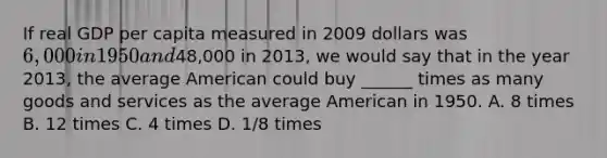 If real GDP per capita measured in 2009 dollars was 6,000 in 1950 and48,000 in 2013, we would say that in the year 2013, the average American could buy ______ times as many goods and services as the average American in 1950. A. 8 times B. 12 times C. 4 times D. 1/8 times