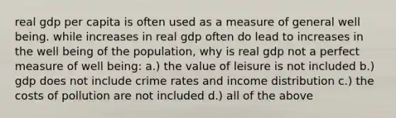 real gdp per capita is often used as a measure of general well being. while increases in real gdp often do lead to increases in the well being of the population, why is real gdp not a perfect measure of well being: a.) the value of leisure is not included b.) gdp does not include crime rates and income distribution c.) the costs of pollution are not included d.) all of the above