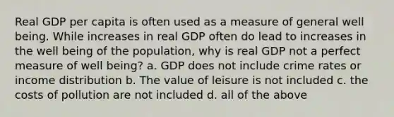 Real GDP per capita is often used as a measure of general well being. While increases in real GDP often do lead to increases in the well being of the population, why is real GDP not a perfect measure of well being? a. GDP does not include crime rates or income distribution b. The value of leisure is not included c. the costs of pollution are not included d. all of the above