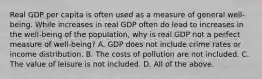 Real GDP per capita is often used as a measure of general​ well-being. While increases in real GDP often do lead to increases in the​ well-being of the​ population, why is real GDP not a perfect measure of​ well-being? A. GDP does not include crime rates or income distribution. B. The costs of pollution are not included. C. The value of leisure is not included. D. All of the above.