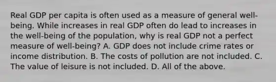 Real GDP per capita is often used as a measure of general​ well-being. While increases in real GDP often do lead to increases in the​ well-being of the​ population, why is real GDP not a perfect measure of​ well-being? A. GDP does not include crime rates or income distribution. B. The costs of pollution are not included. C. The value of leisure is not included. D. All of the above.