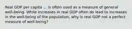 Real GDP per capita ... is often used as a measure of general​ well-being. While increases in real GDP often do lead to increases in the​ well-being of the​ population, why is real GDP not a perfect measure of​ well-being?