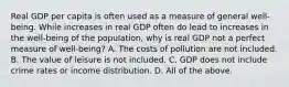 Real GDP per capita is often used as a measure of general​ well-being. While increases in real GDP often do lead to increases in the​ well-being of the​ population, why is real GDP not a perfect measure of​ well-being? A. The costs of pollution are not included. B. The value of leisure is not included. C. GDP does not include crime rates or income distribution. D. All of the above.