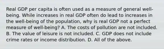 Real GDP per capita is often used as a measure of general​ well-being. While increases in real GDP often do lead to increases in the​ well-being of the​ population, why is real GDP not a perfect measure of​ well-being? A. The costs of pollution are not included. B. The value of leisure is not included. C. GDP does not include crime rates or income distribution. D. All of the above.