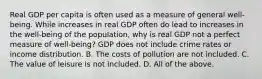 Real GDP per capita is often used as a measure of general​ well-being. While increases in real GDP often do lead to increases in the​ well-being of the​ population, why is real GDP not a perfect measure of​ well-being? GDP does not include crime rates or income distribution. B. The costs of pollution are not included. C. The value of leisure is not included. D. All of the above.