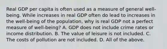 Real GDP per capita is often used as a measure of general​ well-being. While increases in real GDP often do lead to increases in the​ well-being of the​ population, why is real GDP not a perfect measure of​ well-being? A. GDP does not include crime rates or income distribution. B. The value of leisure is not included. C. The costs of pollution are not included. D. All of the above.