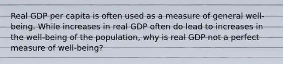 Real GDP per capita is often used as a measure of general​ well-being. While increases in real GDP often do lead to increases in the​ well-being of the​ population, why is real GDP not a perfect measure of​ well-being?