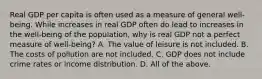 Real GDP per capita is often used as a measure of general​ well-being. While increases in real GDP often do lead to increases in the​ well-being of the​ population, why is real GDP not a perfect measure of​ well-being? A. The value of leisure is not included. B. The costs of pollution are not included. C. GDP does not include crime rates or income distribution. D. All of the above.