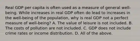 Real GDP per capita is often used as a measure of general​ well-being. While increases in real GDP often do lead to increases in the​ well-being of the​ population, why is real GDP not a perfect measure of​ well-being? A. The value of leisure is not included. B. The costs of pollution are not included. C. GDP does not include crime rates or income distribution. D. All of the above.