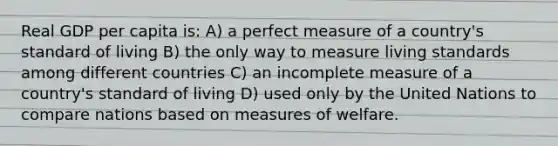 Real GDP per capita is: A) a perfect measure of a country's standard of living B) the only way to measure living standards among different countries C) an incomplete measure of a country's standard of living D) used only by the United Nations to compare nations based on measures of welfare.