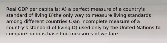 Real GDP per capita is: A) a perfect measure of a country's standard of living B)the only way to measure living standards among different countries C)an incomplete measure of a country's standard of living D) used only by the United Nations to compare nations based on measures of welfare.