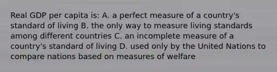 Real GDP per capita is: A. a perfect measure of a country's standard of living B. the only way to measure living standards among different countries C. an incomplete measure of a country's standard of living D. used only by the United Nations to compare nations based on measures of welfare