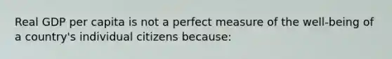 Real GDP per capita is not a perfect measure of the well-being of a country's individual citizens because: