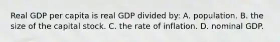 Real GDP per capita is real GDP divided by: A. population. B. the size of the capital stock. C. the rate of inflation. D. nominal GDP.