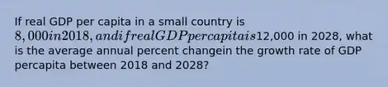 If real GDP per capita in a small country is 8,000 in 2018, and if real GDP per capita is12,000 in 2028, what is the average annual percent changein the growth rate of GDP percapita between 2018 and 2028?