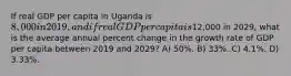 If real GDP per capita in Uganda is 8,000 in 2019, and if real GDP per capita is12,000 in 2029, what is the average annual percent change in the growth rate of GDP per capita between 2019 and 2029? A) 50%. B) 33%. C) 4.1%. D) 3.33%.