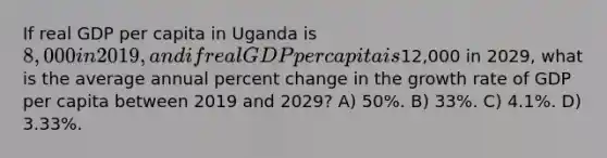 If real GDP per capita in Uganda is 8,000 in 2019, and if real GDP per capita is12,000 in 2029, what is the average annual <a href='https://www.questionai.com/knowledge/kTUYTsQGJM-percent-change' class='anchor-knowledge'>percent change</a> in the growth rate of GDP per capita between 2019 and 2029? A) 50%. B) 33%. C) 4.1%. D) 3.33%.