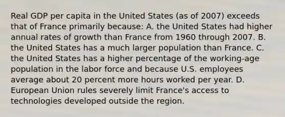 Real GDP per capita in the United States (as of 2007) exceeds that of France primarily because: A. the United States had higher annual rates of growth than France from 1960 through 2007. B. the United States has a much larger population than France. C. the United States has a higher percentage of the working-age population in the labor force and because U.S. employees average about 20 percent more hours worked per year. D. European Union rules severely limit France's access to technologies developed outside the region.