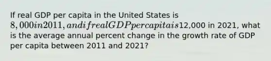 If real GDP per capita in the United States is 8,000 in 2011, and if real GDP per capita is12,000 in 2021, what is the average annual percent change in the growth rate of GDP per capita between 2011 and 2021?