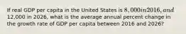 If real GDP per capita in the United States is 8,000 in 2016, and12,000 in 2026, what is the average annual percent change in the growth rate of GDP per capita between 2016 and 2026?