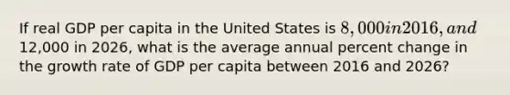 If real GDP per capita in the United States is 8,000 in 2016, and12,000 in 2026, what is the average annual percent change in the growth rate of GDP per capita between 2016 and 2026?