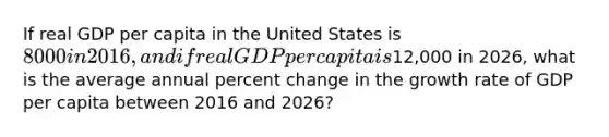 If real GDP per capita in the United States is 8000 in 2016, and if real GDP per capita is12,000 in 2026, what is the average annual percent change in the growth rate of GDP per capita between 2016 and 2026?